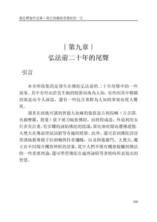 親近釋迦牟尼佛·從巴利藏經看佛陀的一生
168
∣第九章∣
弘法前二十年的尾聲
引言
本章所收集的是發生在佛陀弘法前的二十年尾聲中的一些
故事。其中有些由於其生動的情節而廣為人知，有些因其中精闢
的寓意而令人深思，還有一些包含著鮮為人知的事實而使人驚
異。
讀者在此既可讀到曾殺人如麻的強盜盎古利馬喇（古音譯：
央掘摩羅，指蔓）放下屠刀皈依佛陀，而終得成道；外道利用女
行者有計畫、有步驟的誣陷佛陀的陰謀；眾比庫喧鬧而遭佛遣散；
大梵天在佛前理屈詞窮等有趣的情節。此外，還可看到佛陀諄諄
善誘地教導親子拉胡喇與侍者彌醯，以及與婆羅門、大梵天、魔
王在不同場合機智辨析的景象。從中人們不僅有機會接觸到佛法
的一些重要理論，還可學習佛陀在處理誣陷等事情時所表現出的
智慧。
 