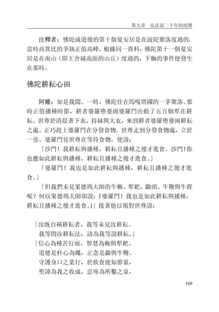 第九章 弘法前二十年的尾聲
169
注釋者：佛陀成道後的第十個夏安居是在波陀聚落度過的，
當時高賞比的爭執正值高峰。根據同一資料，佛陀第十一個夏安
居是在南山（即王舍城南面的山丘）度過的，下麵的事件便發生
在那時。
佛陀耕耘心田
阿難：如是我聞。一時，佛陀住在馬嘎塔國的一茅聚落。那
時正值播種時節，耕者婆羅墮婆阇婆羅門出動了五百個犁在耕
耘。世尊於清晨著下衣，持缽與大衣，來到耕者婆羅墮婆阇耕耘
之處。正巧趕上婆羅門在分發食物。世尊走到分發食物處，立於
一旁。婆羅門見世尊在等待食物，便說：
「沙門！我耕耘與播種，耕耘且播種之後才進食。沙門！你
也應如此耕耘與播種，耕耘且播種之後才進食。」
「婆羅門！我也是如此耕耘與播種，耕耘且播種之後才進
食。」
「但我們未見果德瑪大師的牛軛、犁耙、鋤頭、牛鞭與牛群
呢？何以果德瑪大師卻說：『婆羅門！我也是如此耕耘與播種，
耕耘且播種之後才進食。』」接著他以偈對世尊說：
「汝既自稱耕耘者，我等未見汝耕耘。
我等問汝耕耘法，請為我等說耕耘。」
「信心為種苦行雨，智慧為軛與犁耙。
道德是杆心為繩，正念是鋤與牛鞭。
守護身口之業行，於飲食能知節量，
聖諦為我之收成，忍辱為所鑿之泉，
 