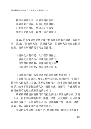 親近釋迦牟尼佛·從巴利藏經看佛陀的一生
170
精進為馴服之牛，為解束縛而前進，
邁向無憂之彼岸，向前行進無退轉。
行此如是之耕耘，獲致不死甘露果，
如是行此耕耘後，即得一切苦解脫。」
那裏，耕者婆羅墮婆阇手捧一個盛滿乳粥的大銅缽，供獻世
尊，說道：「果德瑪大師！請用此乳粥。果德瑪大師確實是位耕
耘者，他耕耘所獲的是不死之甘露果。」
「誦偈之食我不受，此乃聖賢所循法。
誦偈之食覺者拒，佛法當世佛所行。
當聖賢解脫諸漏，惡作寂靜是大仙
�
——
依偈以外行供養，為求福者之良田。」
「果德瑪大師！那麼我該把這碗乳粥供養誰呢？」
「婆羅門！在諸天、魔王、梵天的世界，以及沙門、婆羅門、
國王與人民的眾生界裏，我不見有任何人，除非是如來或如來的
弟子，能吃下並消化這碗乳粥。既然如此，婆羅門！你應把這碗
粥拋在無草的地上或無生物的水中。」
耕者婆羅墮婆阇婆羅門於是把乳粥投入無生物的水中。乳粥
一入水，那水即時嘶嘶作響、沸騰、冒煙、水氣升騰。正如犁鐵
在爐中冶煉了一天後被置入水中，水便嘶嘶作響、沸騰、冒煙、
水氣升騰，這碗乳粥在水中就是如此。
婆羅門心生恐怖，毛髮豎立。他到世尊處，跪倒在世尊腳下，
 