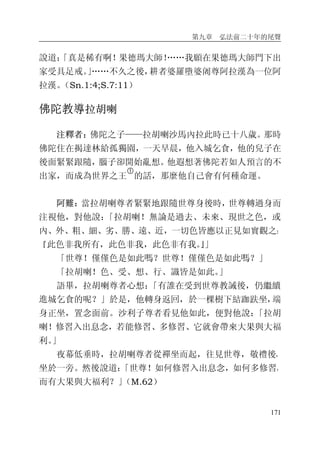 第九章 弘法前二十年的尾聲
171
說道：「真是稀有啊！果德瑪大師！……我願在果德瑪大師門下出
家受具足戒。」……不久之後，耕者婆羅墮婆阇尊阿拉漢為一位阿
拉漢。（Sn.1:4;S.7:11）
佛陀教導拉胡喇
注釋者：佛陀之子——拉胡喇沙馬內拉此時已十八歲。那時
佛陀住在揭達林給孤獨園，一天早晨，他入城乞食，他的兒子在
後面緊緊跟隨，腦子卻開始亂想。他遐想著佛陀若如人預言的不
出家，而成為世界之王
�
的話，那麼他自己會有何種命運。
阿難：當拉胡喇尊者緊緊地跟隨世尊身後時，世尊轉過身而
注視他，對他說：「拉胡喇！無論是過去、未來、現世之色，或
內、外、粗、細、劣、勝、遠、近，一切色皆應以正見如實觀之：
『此色非我所有，此色非我，此色非有我。』」
「世尊！僅僅色是如此嗎？世尊！僅僅色是如此嗎？」
「拉胡喇！色、受、想、行、識皆是如此。」
語畢，拉胡喇尊者心想：「有誰在受到世尊教誡後，仍繼續
進城乞食的呢？」於是，他轉身返回，於一棵樹下結跏趺坐，端
身正坐，置念面前。沙利子尊者看見他如此，便對他說：「拉胡
喇！修習入出息念，若能修習、多修習、它就會帶來大果與大福
利。」
夜幕低垂時，拉胡喇尊者從禪坐而起，往見世尊，敬禮後，
坐於一旁。然後說道：「世尊！如何修習入出息念，如何多修習，
而有大果與大福利？」（M.62）
 