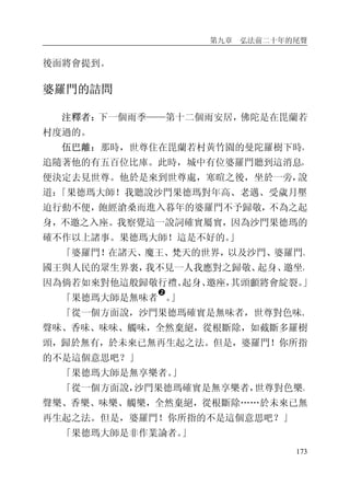 第九章 弘法前二十年的尾聲
173
後面將會提到。
婆羅門的詰問
注釋者：下一個雨季——第十二個雨安居，佛陀是在毘蘭若
村度過的。
伍巴離：那時，世尊住在毘蘭若村黃竹園的曼陀羅樹下時，
追隨著他的有五百位比庫。此時，城中有位婆羅門聽到這消息，
便決定去見世尊。他於是來到世尊處，寒暄之後，坐於一旁，說
道：「果德瑪大師！我聽說沙門果德瑪對年高、老邁、受歲月壓
迫行動不便，飽經滄桑而進入暮年的婆羅門不予歸敬，不為之起
身，不邀之入座。我察覺這一說詞確實屬實，因為沙門果德瑪的
確不作以上諸事。果德瑪大師！這是不好的。」
「婆羅門！在諸天、魔王、梵天的世界，以及沙門、婆羅門、
國王與人民的眾生界裏，我不見一人我應對之歸敬、起身、邀坐，
因為倘若如來對他這般歸敬行禮、起身、邀座，其頭顱將會綻裂。」
「果德瑪大師是無味者
�
。」
「從一個方面說，沙門果德瑪確實是無味者，世尊對色味、
聲味、香味、味味、觸味，全然棄絕，從根斷除，如截斷多羅樹
頭，歸於無有，於未來已無再生起之法。但是，婆羅門！你所指
的不是這個意思吧？」
「果德瑪大師是無享樂者。」
「從一個方面說，沙門果德瑪確實是無享樂者，世尊對色樂、
聲樂、香樂、味樂、觸樂，全然棄絕，從根斷除……於未來已無
再生起之法。但是，婆羅門！你所指的不是這個意思吧？」
「果德瑪大師是非作業論者。」
 