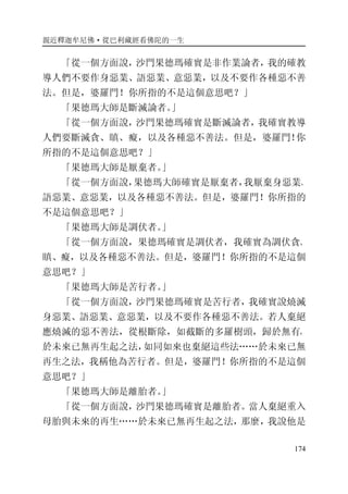 親近釋迦牟尼佛·從巴利藏經看佛陀的一生
174
「從一個方面說，沙門果德瑪確實是非作業論者，我的確教
導人們不要作身惡業、語惡業、意惡業，以及不要作各種惡不善
法。但是，婆羅門！你所指的不是這個意思吧？」
「果德瑪大師是斷滅論者。」
「從一個方面說，沙門果德瑪確實是斷滅論者，我確實教導
人們要斷滅貪、瞋、癡，以及各種惡不善法。但是，婆羅門！你
所指的不是這個意思吧？」
「果德瑪大師是厭棄者。」
「從一個方面說，果德瑪大師確實是厭棄者，我厭棄身惡業、
語惡業、意惡業，以及各種惡不善法。但是，婆羅門！你所指的
不是這個意思吧？」
「果德瑪大師是調伏者。」
「從一個方面說，果德瑪確實是調伏者，我確實為調伏貪、
瞋、癡，以及各種惡不善法。但是，婆羅門！你所指的不是這個
意思吧？」
「果德瑪大師是苦行者。」
「從一個方面說，沙門果德瑪確實是苦行者，我確實說燒滅
身惡業、語惡業、意惡業，以及不要作各種惡不善法。若人棄絕
應燒滅的惡不善法，從根斷除，如截斷的多羅樹頭，歸於無有，
於未來已無再生起之法，如同如來也棄絕這些法……於未來已無
再生之法，我稱他為苦行者。但是，婆羅門！你所指的不是這個
意思吧？」
「果德瑪大師是離胎者。」
「從一個方面說，沙門果德瑪確實是離胎者。當人棄絕重入
母胎與未來的再生……於未來已無再生起之法，那麼，我說他是
 