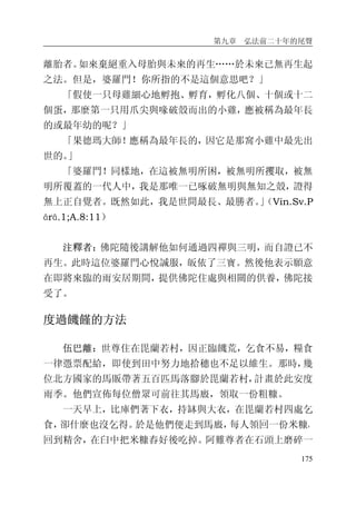 第九章 弘法前二十年的尾聲
175
離胎者。如來棄絕重入母胎與未來的再生……於未來已無再生起
之法。但是，婆羅門！你所指的不是這個意思吧？」
「假使一只母雞細心地孵抱、孵育，孵化八個、十個或十二
個蛋，那麼第一只用爪尖與喙破殼而出的小雞，應被稱為最年長
的或最年幼的呢？」
「果德瑪大師！應稱為最年長的，因它是那窩小雞中最先出
世的。」
「婆羅門！同樣地，在這被無明所困，被無明所攫取，被無
明所覆蓋的一代人中，我是那唯一已啄破無明與無知之殼，證得
無上正自覺者。既然如此，我是世間最長、最勝者。」（Vin.Sv.P
ārā.1;A.8:11）
注釋者：佛陀隨後講解他如何通過四禪與三明，而自證已不
再生。此時這位婆羅門心悅誠服，皈依了三寶。然後他表示願意
在即將來臨的雨安居期間，提供佛陀住處與相關的供養，佛陀接
受了。
度過饑饉的方法
伍巴離：世尊住在毘蘭若村，因正臨饑荒，乞食不易，糧食
一律憑票配給，即使到田中努力地拾穗也不足以維生。那時，幾
位北方國家的馬販帶著五百匹馬落腳於毘蘭若村，計畫於此安度
雨季。他們宣佈每位僧眾可前往其馬廄，領取一份粗糠。
一天早上，比庫們著下衣，持缽與大衣，在毘蘭若村四處乞
食，卻什麼也沒乞得。於是他們便走到馬廄，每人領回一份米糠，
回到精舍，在臼中把米糠舂好後吃掉。阿難尊者在石頭上磨碎一
 