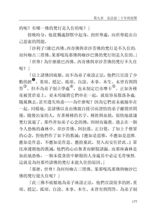 第九章 弘法前二十年的尾聲
177
的呢？有哪一佛的梵行是久住的呢？」
傍晚時分，他從獨處靜默中起身，到世尊處，向世尊提出自
己思索的問題。
「沙利子！維巴西佛、西奇佛與韋沙菩佛的梵行是不久住的；
而何咖古三塔佛、果那嘎馬那佛與咖沙巴佛的梵行則是久住的。」
「世尊！為什麼維巴西佛、西奇佛與韋沙菩佛的梵行不久住
呢？」
「以上諸佛因疲厭，而不為弟子廣說正法，他們只宣說了少
數的經
�
、重頌、授記、孤頌、自說、本事、本生、未曾有與問
答
�
。但不為弟子制立學處
�
，也未制定巴帝摩卡
�
。正如各種
花被置於桌上，並未用線將它們串在一起，就很容易散落各處，
隨風飄去，甚至遺失殆盡——為什麼呢？因為它們並未被線串在
一起。同樣地，當諸佛以及由佛親自接引而證悟的弟子離開世間
後，隨後出家的人，有著種種的名字、種姓與血統，很快地就讓
梵行流逝了。那些善知弟子心念的佛，因材而施教。過去在一個
令人恐怖的森林中，韋沙菩佛、阿拉漢、正自覺，了知上千僧眾
的心念，對他們作了如下的教誡：『應如是思惟，不應如是思惟。
應如是作意，不應如是作意。應捨棄此，契入而安住於此。』眾
比庫遵循他的教誡，他們的心由無著而解脫諸漏。而那座森林是
如此地恐怖，一個未從貪欲中解脫的人身處其中必定毛骨悚然。
這就是為何那些諸佛的梵行未能久住的原因。」
「那麼，世尊！為何何咖古三塔佛、果那嘎馬那佛與咖沙巴
佛的梵行能久住呢？」
「此三佛不疲厭地為弟子廣說正法，他們宣說很多的經、重
頌、授記、孤頌、自說、本事、本生、未曾有與問答。為弟子制
 