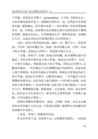 親近釋迦牟尼佛·從巴利藏經看佛陀的一生
178
立學處，並制定巴帝摩卡（pātimokkha，古音譯：波羅提木叉）。
正如各種花被置於桌上，用線將它們串在一起，它們就不容易散
落各處，隨風飄去，甚至遺失殆盡——為什麼呢？因為它們被線
串在一起。同樣地，當諸佛以及由佛親自接引而證悟的弟子離開
世間後，隨後出家的人，有著種種的名字、種姓與血統，而讓梵
行久住。這就是為何這些諸佛的梵行久住的原因。」
這時，沙利子尊者從座而起，偏袒一肩，雙手合十，對世尊
說：「世尊！現在時機已到，善逝！現在時機已到。世尊！為弟
子制立學處，並制定巴帝摩卡，如此能令梵行久住。」
「且慢，沙利子！且慢！如來自知時機，除非僧團內發生有
漏法，否則大師不會為弟子制立學處，或制定巴帝摩卡。但是，
一旦發生有漏法，導師將為弟子制立學處，並制定巴帝摩卡，以
斷諸有漏法。一些有漏法只有在僧團因成立的時間久，而更為壯
大後才會顯現，在此時有漏法才會顯現，導師也才會因此為弟子
制立學處，並制定巴帝摩卡，以斷諸有漏法。一些有漏法只有在
僧團因為健全化，而更為壯大後才顯現……因為得大利養，而更
為壯大後才顯現……因為得多聞，而更為壯大後才顯現……而直
至今日，僧團解脫垢穢，解脫過患，它是無染、純淨，為心材所
造。如在這五百位比庫之中，最劣者也已證得初果，不會墮入惡
趣，已決定趣向正覺者。」
然後世尊轉向阿難尊者，說道：「阿難！如來一向在未向邀
請雨安居的施主告別之前，不會遊行諸國。讓我們去向毘蘭若村
的婆羅門告別吧！」
「如是，世尊！」阿難尊者答道。
於是世尊著下衣，持缽與大衣，由阿難尊者隨侍，一同到毘
 