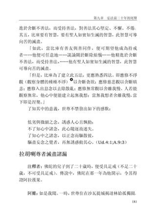 第九章 弘法前二十年的尾聲
181
進於舍斷不善法，而受持善法，對善法其心堅定、不懈、不倦。
其五，比庫要有智慧，要有聖人如實知生滅的智慧，此智慧可導
向苦的滅盡。
「如此，當比庫有善友與善同伴，便可期望他成為持戒
者……他便可任意地……談論關於斷除煩惱……他精進於舍斷
不善法，而受持善法，……他有聖人如實知生滅的智慧，此智慧
可導向苦的滅盡。
「但是，比庫為了建立此五法，更應熟悉四法。即應修不淨
觀（觀察身體的種種不淨）
�
以舍斷貪欲；應修慈悲觀以舍斷瞋
恚；應修入出息念以去除散亂；應修無常觀以舍離我慢。人若能
觀察無常，他心中便能建立起無我想；當無我想者舍離我慢，當
下即是涅槃。」
了知其中的意義，世尊不禁發出如下的感歎：
低劣與微細之念，誘惑人心且飄動；
不了知心中諸念，此心隨逐故迷失。
了知心中之諸念，以正念而驅散彼，
驅盡妄念之覺者，再無誘惑動其心。（Ud.4:1;A.9:3）
拉胡喇尊者滅盡諸漏
注釋者：佛陀的兒子到了二十歲時，便受具足戒（不足二十
歲，不可受具足戒）。傳說中，佛陀在那一年為他開示，令其得
證阿拉漢果。
阿難：如是我聞。一時，世尊住在沙瓦提城揭達林給孤獨園。
 