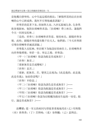 親近釋迦牟尼佛·從巴利藏經看佛陀的一生
182
當他獨自靜坐時，心中生起這樣的想法：「解脫所需的法在拉胡
喇的心中已經成熟，我何不引導他滅盡諸漏？」
世尊於清晨著下衣，持缽與大衣，入沙瓦提城乞食。乞食畢，
飲食後歸來，他對拉胡喇尊者說：「拉胡喇！帶上座具，讓我們
今天一同到安陀林。」
「是的，世尊！」拉胡喇尊者答道。便持座具，跟隨世尊身
後。此時，跟隨世尊的還有數千位天人，他們想：「今天世尊將
引導拉胡喇尊者滅盡諸漏。」
世尊進入安陀林，坐在樹下為他設好的座位上。拉胡喇尊者
向世尊敬禮後，坐於一旁。坐定之後，世尊說：
（甲一）「拉胡喇！你認為眼是常或無常？」
「世尊！無常。」
「那麼無常是苦或樂呢？」
「世尊！是苦。」
「那麼，把無常、苦、變異之法視為：『此是我的，此是我，
此是有我』，如此恰當嗎？」
「世尊！不恰當。」
（甲二）「拉胡喇！你認為諸色是常或無常？」……
（甲三）「拉胡喇！你認為眼識是常或無常？」……
（甲四）「拉胡喇！你認為眼觸是常或無常？」……
（甲五）「拉胡喇！你認為以眼觸為緣而生起的一切受、想、
行、識是常或無常？」……
注釋者：從一至五的相同句型接著重複地用在（乙）耳與聲；
（丙）鼻與香；（丁）舌與味；（戊）身與觸：（己）意與法。
 