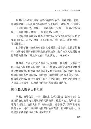 第九章 弘法前二十年的尾聲
183
阿難：「拉胡喇！明白這些的有聞聖弟子，厭離眼根、色塵、
眼識與眼觸，他也厭離以眼觸為緣所生起的一切受、想、行與識。
「他厭離耳根、聲塵……厭離鼻根、香塵……厭離舌根、味
塵……厭離身根、觸塵……厭離意根、法塵……
「他以厭離而離欲，離欲而得解脫；當心獲得解脫時，他便
生起『解脫』之智，證知：『我生已盡，梵行已立，所作皆辦，
不受後有。』」
世尊開示後，拉胡喇尊者對世尊所說十分歡喜。且開示結束
時，拉胡喇尊者的心因不執取而解脫諸漏。數千位天人也獲得清
淨無染的法眼：「凡是生法者，即是滅法。」（M.147）
注釋者：在此之後的六個雨季，亦即第十四到第十九個雨安
居，是在不同的地方度過的，第十二個雨安居則又在沙瓦提城的
揭達林園度過。根據注釋書的記載，佛陀當時已決定把沙瓦提城
作為定期雨安居的場所，同時他也指派阿難長老為其終身侍者。
根據藏經所載，那一年發生了兩件不尋常的事。他們分別為度化
大盜盎古利馬喇，以及佛陀的反對者企圖誣衊佛陀。
度化殺人魔盎古利馬喇
阿難：如是我聞。一時，佛陀住在沙瓦提城，當時有個大盜
正出沒於巴謝那地王所統領的高沙喇國。他名叫盎古利馬喇，意
思是「指鬘」，他殺人如麻，嗜血成性，兇暴殘忍，對眾生毫無
憐憫之心。村莊、城鎮與地區都因他而荒蕪。他不斷地殺人，並
將受害者的手指串成項鏈掛在脖子上。
 