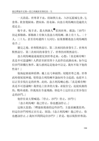 親近釋迦牟尼佛·從巴利藏經看佛陀的一生
184
一天清晨，世尊著下衣，持缽與大衣，入沙瓦提城乞食。乞
食畢，飲食後歸來，摺床座，持衣缽，向盎古利馬喇出沒處的大
道走去。
牧牛者、牧羊者、農夫與路人
�
看到世尊，都說：「沙門！
別走那條路，那條路上有個大盜盎古利馬喇。路上有十人、二十
人、三十人，甚至有時還四十人同行，結果都難逃盎古利馬喇的
毒手。」
聽完之後，世尊默然前行。第二次相同的事發生了，世尊再
默然前行。第三次相同的事發生了，世尊仍再默然前行。
盎古利馬喇遠遠地便見到世尊走來，心想：「真是稀有啊！
真是不可思議啊！人們甚至經常四十人結伴沿此路而來，如今這
位沙門卻獨行無伴，讓人感到這是他命中註定。我何不取下他的
性命？」
他執起寶劍和盾牌，戴上長弓和劍筒，尾隨世尊之後。世尊
此時便展現神通，使得盎古利馬喇不論如何全力追趕，也趕不上
以正常步伐行走的世尊。此時，盎古利馬喇心想：「真是稀有啊！
真是不可思議啊！我曾追上狂奔的大象，並捉住它；追捉疾跑的
馬、戰車或鹿。但我現在全速飛跑，卻追不上這位以正常步伐行
走的沙門。」
他停住並大聲喊道：「停止，沙門！停止，沙門！」
「盎古利馬喇！我已停止，你也應該停止。」
這個大盜想：「釋迦族後裔的這些沙門，主張並擁護真理；
但這位沙門明明正在行走，卻說：『盎古利馬喇！我已停止，你
也應該停止。』我何不問問這位沙門？」於是，他以偈對世尊說：
 