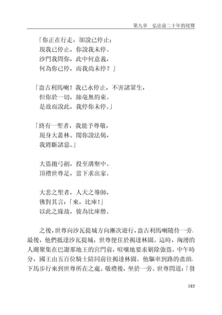 第九章 弘法前二十年的尾聲
185
「你正在行走，卻說已停止；
現我已停止，你說我未停。
沙門我問你，此中何意義，
何為你已停，而我尚未停？」
「盎古利馬喇！我已永停止，不害諸眾生，
但你於一切，絲毫無約束。
是故而說此，我停你未停。」
「終有一聖者，我能予尊敬，
現身大叢林。聞你說法偈，
我將斷諸惡。」
大盜拋弓劍，投至溝壑中。
頂禮世尊足，當下求出家。
大悲之聖者，人天之導師，
佛對其言：「來，比庫！」
以此之緣故，彼為比庫僧。
之後，世尊向沙瓦提城方向漸次遊行，盎古利馬喇隨侍一旁。
最後，他們抵達沙瓦提城，世尊便住於揭達林園。這時，洶湧的
人潮聚集在巴謝那地王的宮門前，喧嚷地要求剿除強盜。中午時
分，國王由五百位騎士陪同前往揭達林園。他驅車到路的盡頭，
下馬步行來到世尊所在之處。敬禮後，坐於一旁。世尊問道：「發
 