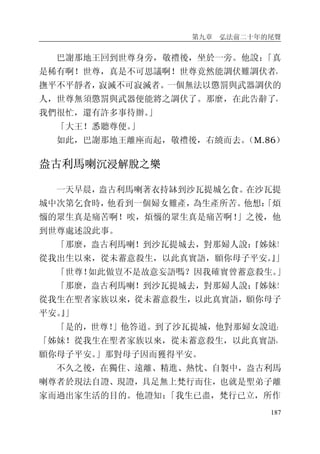 第九章 弘法前二十年的尾聲
187
巴謝那地王回到世尊身旁，敬禮後，坐於一旁。他說：「真
是稀有啊！世尊，真是不可思議啊！世尊竟然能調伏難調伏者，
撫平不平靜者，寂滅不可寂滅者。一個無法以懲罰與武器調伏的
人，世尊無須懲罰與武器便能將之調伏了。那麼，在此告辭了，
我們很忙，還有許多事待辦。」
「大王！悉聽尊便。」
如此，巴謝那地王離座而起，敬禮後，右繞而去。（M.86）
盎古利馬喇沉浸解脫之樂
一天早晨，盎古利馬喇著衣持缽到沙瓦提城乞食。在沙瓦提
城中次第乞食時，他看到一個婦女難產，為生產所苦。他想：「煩
惱的眾生真是痛苦啊！唉，煩惱的眾生真是痛苦啊！」之後，他
到世尊處述說此事。
「那麼，盎古利馬喇！到沙瓦提城去，對那婦人說：『姊妹！
從我出生以來，從未蓄意殺生，以此真實語，願你母子平安。』」
「世尊！如此做豈不是故意妄語嗎？因我確實曾蓄意殺生。」
「那麼，盎古利馬喇！到沙瓦提城去，對那婦人說：『姊妹！
從我生在聖者家族以來，從未蓄意殺生，以此真實語，願你母子
平安。』」
「是的，世尊！」他答道。到了沙瓦提城，他對那婦女說道：
「姊妹！從我生在聖者家族以來，從未蓄意殺生，以此真實語，
願你母子平安。」那對母子因而獲得平安。
不久之後，在獨住、遠離、精進、熱忱、自製中，盎古利馬
喇尊者於現法自證、現證，具足無上梵行而住，也就是聖弟子離
家而過出家生活的目的。他證知：「我生已盡，梵行已立，所作
 