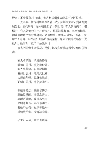 親近釋迦牟尼佛·從巴利藏經看佛陀的一生
188
皆辦，不受後有。」如此，盎古利馬喇尊者成為一位阿拉漢。
一天早晨，盎古利馬喇尊者著下衣，持缽與大衣，到沙瓦提
城乞食，在托缽時，有人朝他扔了一個土塊，有人朝他扔了一根
棍子，有人朝他扔了一片碎陶片。他的缽被打破，衣袍被扯壞，
頭破血流地回到世尊身邊。見到他來，世尊告訴他：「忍耐，婆
羅門！忍耐。你在此生此地所受的業報，原來可能得在地獄中受
數年、數百年、數千年的業報。」
盎古利馬喇尊者獨居、禪坐，沉浸在解脫之樂中，他以偈贊
道：
有人曾放逸，改過勤修行；
猶如出雲月，照亮此世界。
有人曾作惡，以善欲抑制；
猶如出雲月，照亮此世界。
比庫尚年輕，獻身佛教法；
好似出雲月，照亮放光明。
願敵諦聽法，願彼信佛法；
願敵近法師，安隱之善士。
願敵常諦聽，彼宣忍辱法；
樂聞慈和音，奉行慈和法。
我敵不害我，也不害他人；
護強弱眾生，令彼達安穩。
水工引水流，箭工造箭直；
 