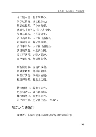 第九章 弘法前二十年的尾聲
189
木工矯木正，智者調其心。
調伏以鉤鞭，或以棍與杖；
然調伏我者，手中無鞭棍。
我雖名「無害」，往昔甚可憎；
今有真實名：不害諸眾生。
昔日為盜匪，人皆稱「指鬘」；
得度越瀑流，我才皈依佛。
昔日手染血，人皆稱「指鬘」；
我見皈依處，永無再生因。
品劣行諸惡，定墮入惡趣；
而今受果報，無債用飯食。
無智癡愚輩，沉迷於放逸；
智者重精進，護德如勝財。
切莫行放逸，欲樂無庇護；
精進禪修者，得無上之樂。
抉擇願樂住，彼並非惡作；
於所知諸法，吾已達最勝。
抉擇願樂住，彼並非惡作；
吾已達三明，完成佛所教。（M.86）
遊方沙門的詭計
注釋者：下麵的故事與破壞佛陀聲譽的企圖有關。
 