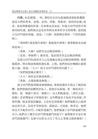 親近釋迦牟尼佛·從巴利藏經看佛陀的一生
190
阿難：如是我聞。一時，佛陀住在沙瓦提城揭達林給孤獨園，
深受人們的尊重、恭敬、景仰、尊敬、與歌頌，他得到衣服、飲
食、床座與醫藥的供養，比庫僧也是如此。但遊方沙門則得不到
相同的待遇。他們無法忍受世尊與比庫眾所享有的聲譽，便到遊
方女沙門孫陀利處，說道：「大姊！請想辦法幫助一下你的親族
吧！」
「尊師們！我要做什麼呢？我能做什麼呢？我誓願捨命為親
族造福。」
「那麼，大姊！請經常走訪揭達林園。」
「是的，尊師們！」她答道。從此便常常走訪揭達林園。
當遊方沙門知道很多人已見過她定期走訪揭達林園後，便將
她殺掉，埋在揭達林園的溝坑裏。之後，他們到高沙喇國巴謝那
地王處，說道：「大王！遊方女沙門孫陀利失蹤了。」
「你們猜想她在哪里？」
「大王！恐怕是在揭達林園。」
「那麼，去搜索揭達林園。」
遊方沙門們便到揭達林園搜索，果然從溝坑中找出了她的屍
體。他們將她的屍體置於床上，抬進沙瓦提城，從一條街到另一
條街，從一個路口到另一個路口，向人們抱怨道：「諸位大德，
你瞧！看看釋迦弟子所做的事！這些釋迦弟子如此不知羞恥，厚
顏卑賤，既是邪惡的騙徒，又是好色的敗類！他們號稱自己過著
如法的生活、崇尚平等與清淨、講實話、守道德、修善法。他們
卻完全不配作沙門，不配作婆羅門，他們褻瀆了沙門與婆羅門的
名字；他們身上哪里有沙門與婆羅門的影子？他們根本不是什麼
沙門或婆羅門！怎麼可以對女人行了男人之事後又殺掉她呢？」
 
