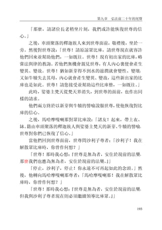 第九章 弘法前二十年的尾聲
193
「那麼，請諸位長老稍坐片刻，我們或許能恢復世尊的信
心。」
之後，車頭聚落的釋迦族人來到世尊面前，敬禮後，坐於一
旁。然後對世尊說：「世尊！請原諒眾比庫，請世尊現在就容許
他們回來並幫助他們，一如既往。世尊！現有初出家的比庫，略
嘗法與律的教誨。若他們無機會親見世尊，有人內心裏便會產生
變異、變故。世尊！猶如新芽得不到水的滋潤就會變性、變壞；
又如牛犢失去其母，內心就會產生變異、變故，這些新出家的比
庫也是如此。世尊！請您接受並幫助這些比庫僧，一如既往。」
此時，娑婆主梵天從梵天界消失，到世尊的面前，也作出同
樣的請求。
他們兩方終於以新芽與牛犢的譬喻說服世尊，使他恢復對比
庫的信心。
之後，馬哈摩嘎喇那對眾比庫說：「諸友！起來，帶上衣、
缽。籍由車頭聚落的釋迦族人與娑婆主梵天的新芽、牛犢的譬喻，
世尊對你們已恢復了信心。」
當他們回到世尊面前，世尊問沙利子尊者：「沙利子！我在
解散眾比庫時，你曾作何想？」
「世尊！那時我心想：『世尊是無為者，安住於現前的法樂，
那麼我們也應為無為者，安住於現前的法樂。』」
「停止，沙利子，停止！你永遠不可再起如此的念頭。」然
後，他轉向馬哈摩嘎喇那尊者：「馬哈摩嘎喇那！我在解散眾比
庫時，你曾作何想？」
「世尊！那時我心想：『世尊是無為者，安住於現前的法樂，
但我與沙利子尊者現在則必須繼續領導比庫眾。』」
 