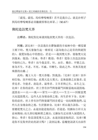 親近釋迦牟尼佛·從巴利藏經看佛陀的一生
194
「薩度，薩度，馬哈摩嘎喇那！若不是我自己，就是沙利子
與馬哈摩嘎喇那必須繼續領導比庫眾。」（M.67）
佛陀造訪梵天界
注釋者：佛陀對比庫講到他到梵天界的一次造訪。
阿難：諸比庫！一次當我住在鬱伽羅的幸福林中的一棵娑羅
王樹下時，梵天婆伽生起一種邪見（認為他自己是常的與絕對
的）。我覺知他心中的想法，於是……我到梵天界。婆伽梵天見
到我來，便說：「善來，尊者！歡迎，尊者！從你上次造訪到如
今隔時已久，尊者！而今我是常、恒、永住、獨存、不變之法，
實為不生、不老、不死、不滅、不轉生，除此之外，再無其他更
殊勝的出離。」
此時，魔王入另一梵天眷屬，對我說：「比庫！比庫！別不
相信他，別不相信他；此梵天是大梵天，是無能勝之征服者，是
普見者、全能者、創造者、最尊者、主宰者與已生、未生之父。
比庫！在你的前世，世上曾有沙門與婆羅門因厭惡地而詆毀地；
詆毀水……火……風……眾生……諸天……生主……因厭惡梵
天而詆毀梵天。這些人在身壞命終之後，再生於卑下身。比庫！
你的前世，世上曾有沙門與婆羅門因喜愛這一切而稱歎他們，這
些人在身壞命終之後，生於勝妙身。比庫！所以我告訴你，一定
要聽從梵天之言，永遠別違逆他的話。若違逆，則猶如吉祥天女
前來賜福，而人卻以棍棒將之擯出，又猶如失足而墜入深淵的人。
留心，尊者！你當謹從梵天之語，永遠別違逆他的話。比庫！難
道你不見集坐於此的諸天嗎？」說到這裏，惡魔便請諸天出面作
 