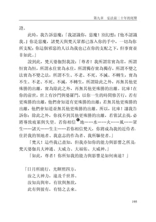 第九章 弘法前二十年的尾聲
195
證。
此時，我告訴惡魔：「我認識你，惡魔！別幻想：『他不認識
我。』你是惡魔，諸梵天與梵天眾都已落入你的手中，一切為你
所支配；你這個邪惡的人以為我也已在你的支配之下，但事實並
非如此。」
說到此，梵天婆伽對我說：「尊者！我所謂常實為常，所謂
恒實為恒，所謂永住實為永住，所謂獨存實為獨存，所謂不變之
法實為不變之法，所謂不生、不老、不死、不滅、不轉生，實為
不生、不老、不死、不滅，不轉生，所謂除此之外，再無其他更
殊勝的出離，實為除此之外，再無其他更殊勝的出離。比庫！在
你的前世，世上有沙門與婆羅門，以你一生的時間修苦行，若有
更殊勝的出離，他們會知道有更殊勝的出離；若無其他更殊勝的
出離，他們會知道並無其他更殊勝的出離。所以，比庫！讓我告
訴你：除此之外，你找不到其他更殊勝的出離，若嘗試去找，必
將導致疲累與失望。若你相信
�
地……水……火……風……眾
生……諸天……生主……若你相信梵天，你將成為我的近侍者，
住於我的領地者、我意志的作為者、我所驅使者。」
「梵天！這些我已盡知，但我亦知你的能力與影響之所及：
梵天婆伽具大神通、大威力、大福佑、大威神。」
「如此，尊者！你所知我的能力與影響是如何廣遠？」
「日月所繞行，光輝照四方，
汝之大神力，遠及千世界。
汝知高與卑，有欲與無欲，
此有與彼有，有情之去來。
 