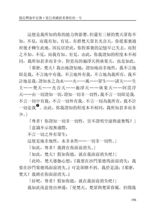 親近釋迦牟尼佛·從巴利藏經看佛陀的一生
196
這便是我所知的你的能力與影響。但還有三層的梵天眾你不
知，不見，而我有知、有見。有群梵天眾名光音天，你從那裏過
世後才轉生此地。因長居於此，你對那裏的記憶早已失去，而對
之不知、不見，而我有知、有見。由此，你我證知的程度本不相
同，我所知甚多而非少。對更高的遍淨天與廣果天，也是如此。
「那麼，梵天！我由地證知地，證知地而非地性，我不言地
即是我，不言地中有我，不言地外有我，不言地為我所有，我不
計地是我。證知水之為水……火……風……眾生……諸天……生
主……梵天……光音天……遍淨天……廣果天……阿毘浮
天……由一切證知一切，證知一切非一切性，我不言一切即是我，
不言一切中有我，不言一切外有我，不言一切為我所有，我不計
一切是我
�
。由此，你我證知的程度本不相同，我所知甚多而非
少。」
「尊者！你證知一切非一切性，豈不證明空虛與虛無嗎？」
「意識不示現無邊際，
不言一切之外有眾生：
這便是地非地性，水非水性……一切非一切性。」
「如此，尊者！我將在你面前消失。」
「如此，梵天！假如你能，就在我面前消失吧！」
「此時，梵天婆伽心想：『我要在沙門果德瑪面前消失；我
要在沙門果德瑪面前消失。』可是卻辦不到。我於是說：『那麼，
梵天！我將在你面前消失。』
「好吧，尊者！假如你能，就在我面前消失吧！」
我如此決意使出神通：「使梵天、梵眾與梵眾眷屬，但聞我
 