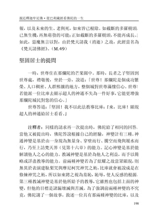 親近釋迦牟尼佛·從巴利藏經看佛陀的一生
198
報，以及未來的生、老與死，如來皆已根除。如截斷的多羅樹頭，
已無生機，再無萌發的可能；正如截斷的多羅樹頭，不能再成長。」
如此，惡魔無言以對，由於梵天請我（消逝）之故，此經當名為
《梵天請佛經》。（M.49）
堅固居士的提問
一時，世尊住在那爛陀的芒果園中。那時，長者之子堅固到
世尊處，禮敬後，坐於一旁，說道：「世尊！那爛陀是個成功繁
榮、人口稠密、人群熙攘的地方，整個城對世尊滿懷信心。世尊！
若能派一位比庫去顯示超人的神通不失為一件好事，它能更增強
那爛陀城民對您的信心。」
世尊答道：「堅固！我不以此法教導比庫：『來，比庫！顯現
超人的神通給居士看看。』
注釋者：同樣的請求再一次提出時，佛陀給了相同的回答。
當他又被提出時，佛陀答說根據自己的經驗，神變計有三種。神
通神變是基於由一身現為無量身、穿壁而行、騰空而飛與履水而
行，乃至上訪梵天界（見第十六章）的能力。記心神變是基於能
解讀他人之心的能力。教誡神變是基於為他人之利益，而予以簡
略或詳盡教導的能力。前兩種神變若為了炫耀之故當眾顯現，則
無異於表演建馱梨咒與摩尼柯咒神咒之術，比庫就會被說成是在
修煉神咒之術，所以如來將之視為羞恥，恥辱，使人反感的根源。
第三種教誡神變是基於他所給予的教導，它雖然也包括上面的神
變，但他的目標是諸漏壞滅與苦滅。為了強調前兩種神變的不究
竟，佛陀講了一個故事，敘述一位具有那兩種神變的比庫，以及
 