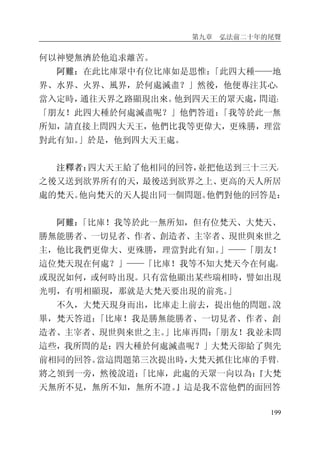 第九章 弘法前二十年的尾聲
199
何以神變無濟於他追求離苦。
阿難：在此比庫眾中有位比庫如是思惟：「此四大種——地
界、水界、火界、風界，於何處滅盡？」然後，他便專注其心，
當入定時，通往天界之路顯現出來。他到四天王的眾天處，問道：
「朋友！此四大種於何處滅盡呢？」他們答道：「我等於此一無
所知，請直接上問四大天王，他們比我等更偉大，更殊勝，理當
對此有知。」於是，他到四大天王處。
注釋者：四大天王給了他相同的回答，並把他送到三十三天，
之後又送到欲界所有的天，最後送到欲界之上、更高的天人所居
處的梵天。他向梵天的天人提出同一個問題。他們對他的回答是：
阿難：「比庫！我等於此一無所知，但有位梵天、大梵天、
勝無能勝者、一切見者、作者、創造者、主宰者、現世與來世之
主，他比我們更偉大、更殊勝，理當對此有知。」——「朋友！
這位梵天現在何處？」——「比庫！我等不知大梵天今在何處，
或現況如何，或何時出現。只有當他顯出某些瑞相時，譬如出現
光明，有明相顯現，那就是大梵天要出現的前兆。」
不久，大梵天現身而出，比庫走上前去，提出他的問題。說
畢，梵天答道：「比庫！我是勝無能勝者、一切見者、作者、創
造者、主宰者、現世與來世之主。」比庫再問：「朋友！我並未問
這些，我所問的是：四大種於何處滅盡呢？」大梵天卻給了與先
前相同的回答。當這問題第三次提出時，大梵天抓住比庫的手臂，
將之領到一旁，然後說道：「比庫，此處的天眾一向以為：『大梵
天無所不見，無所不知，無所不證。』這是我不當他們的面回答
 