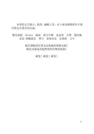 2
本書的文字錄入、校對、編輯工作，由上座部佛教群以下諸
位賢友自發共同完成。
繁星流動 Anicca 緣起 寶天中醫 水晶虎 小賢 謝佳佩
當當 靜觀流雲 覃川 如實知見 雲燕吧 言中
隨喜讚歎諸位賢友法佈施的殊勝功德！
願此功德成為他們證得涅槃的助緣！
薩度！薩度！薩度！
 