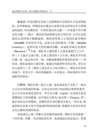 親近釋迦牟尼佛·從巴利藏經看佛陀的一生
20
敘述者：印度的歷史事實上是從釋迦牟尼佛的生平故事開始
的，更準確地說，對佛陀的記載是印度歷史從史料取代考古與傳
說的起點。因為佛陀的一生與其教法的文獻——印度最早符合歷
史的文獻——揭示一個高度發展與穩定的文明社會，它肯定是經
過很長的時期才醞釀成熟。佛陀證得無上正覺的伍盧韋喇村
（Uruvelā）位於恒河平原，這地方在當時稱為「中國」（Middle
Country）。按照印度人對距離的判斷，此處距聖城巴拉納西
（Benares）
�
不遠。佛陀為了獲得無上正覺前後奮鬥了六年，
到三十五歲才完成目標。在那之後的四十五年裏，佛陀在中印度
行腳，從一地走到另外一地，不斷地傳播他所發現的真理——四
聖諦。佛陀最後的大般涅槃，根據近代歐洲學者的計算，發生在
西元前四八三年（傳統上說是在五月的月圓日）。佛陀在世的那
段歲月，世道太平，政府組織嚴密，社會穩定，與前後的年代形
成鮮明的對比。
注釋者：佛陀涅槃三個月之後，他的資深弟子召集了一個由
五百位比庫組成的會議，以決定如何把大師的教法傳留給後代。
這五百位比庫都是證悟者，其中伍巴離（Upāli）長老被公認是
僧團戒法方面的權威，這些戒法合稱為「毗奈耶」（Vinaya，律）。
他在家時是位理髮師，與佛陀的堂弟阿難及其他人一同出家，他
被指派在結集大會中背誦戒律與制戒因緣。律藏的主要部分即是
由伍巴離的背誦所集成。
當他誦完之後，阿難長老受邀背誦經教。佛陀在世的最後二
十四年裏，阿難一直是佛陀的侍者。他稟賦超凡的記憶力，經教
 