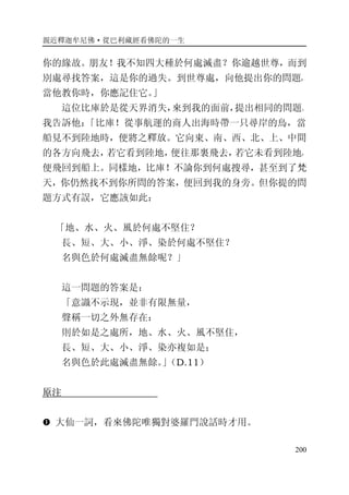 親近釋迦牟尼佛·從巴利藏經看佛陀的一生
200
你的緣故。朋友！我不知四大種於何處滅盡？你逾越世尊，而到
別處尋找答案，這是你的過失。到世尊處，向他提出你的問題，
當他教你時，你應記住它。」
這位比庫於是從天界消失，來到我的面前，提出相同的問題。
我告訴他：「比庫！從事航運的商人出海時帶一只尋岸的鳥，當
船見不到陸地時，便將之釋放。它向東、南、西、北、上、中間
的各方向飛去，若它看到陸地，便往那裏飛去，若它未看到陸地，
便飛回到船上。同樣地，比庫！不論你到何處搜尋，甚至到了梵
天，你仍然找不到你所問的答案，便回到我的身旁。但你提的問
題方式有誤，它應該如此：
「地、水、火、風於何處不堅住？
長、短、大、小、淨、染於何處不堅住？
名與色於何處滅盡無餘呢？」
這一問題的答案是：
「意識不示現，並非有限無量，
聲稱一切之外無存在：
則於如是之處所，地、水、火、風不堅住，
長、短、大、小、淨、染亦複如是；
名與色於此處滅盡無餘。」（D.11）
原注
� 大仙一詞，看來佛陀唯獨對婆羅門說話時才用。
 