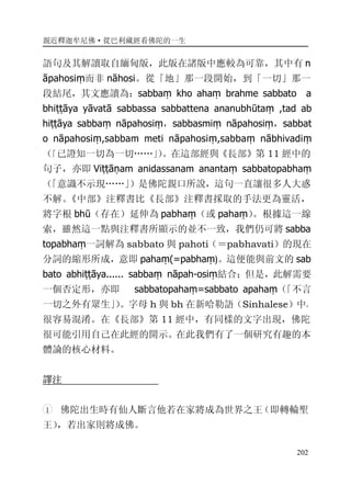 親近釋迦牟尼佛·從巴利藏經看佛陀的一生
202
語句及其解讀取自緬甸版，此版在諸版中應較為可靠，其中有 n
āpahosiṃ而非 nāhosi。從「地」那一段開始，到「一切」那一
段結尾，其文應讀為：sabbaṃ kho ahaṃ brahme sabbato a
bhiṭṭāya yāvatā sabbassa sabbattena ananubhūtaṃ ,tad ab
hiṭṭāya sabbaṃ nāpahosiṃ，sabbasmiṃ nāpahosiṃ，sabbat
o nāpahosiṃ,sabbam meti nāpahosiṃ,sabbaṃ nābhivadiṃ
（「已證知一切為一切……」）。在這部經與《長部》第 11 經中的
句子，亦即 Viṭṭāṇam anidassanam anantaṃ sabbatopabhaṃ
（「意識不示現……」）是佛陀親口所說，這句一直讓很多人大惑
不解。《中部》注釋書比《長部》注釋書採取的手法更為靈活，
將字根 bhū（存在）延伸為 pabhaṃ（或 pahaṃ）。根據這一線
索，雖然這一點與注釋書所顯示的並不一致，我們仍可將 sabba
topabhaṃ一詞解為 sabbato 與 pahoti（＝pabhavati）的現在
分詞的縮形所成，意即 pahaṃ(=pabhaṃ)。這便能與前文的 sab
bato abhiṭṭāya...... sabbaṃ nāpah-osiṃ結合；但是，此解需要
一個否定形，亦即 sabbatopahaṃ=sabbato apahaṃ（「不言
一切之外有眾生」）。字母 h 與 bh 在新哈勒語（Sinhalese）中，
很容易混淆。在《長部》第 11 經中，有同樣的文字出現，佛陀
很可能引用自己在此經的開示。在此我們有了一個研究有趣的本
體論的核心材料。
譯注
1 佛陀出生時有仙人斷言他若在家將成為世界之王（即轉輪聖
王），若出家則將成佛。
 