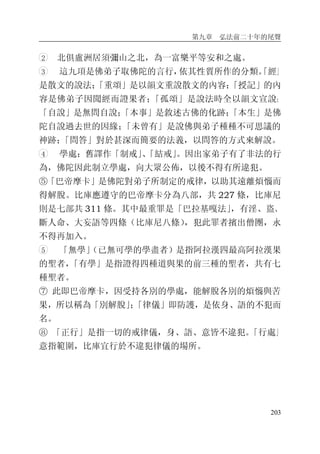 第九章 弘法前二十年的尾聲
203
2 北俱盧洲居須彌山之北，為一富樂平等安和之處。
3 這九項是佛弟子取佛陀的言行，依其性質所作的分類。「經」
是散文的說法；「重頌」是以韻文重說散文的內容；「授記」的內
容是佛弟子因聞經而證果者；「孤頌」是說法時全以韻文宣說；
「自說」是無問自說；「本事」是敘述古佛的化跡；「本生」是佛
陀自說過去世的因緣；「未曾有」是說佛與弟子種種不可思議的
神跡；「問答」對於甚深而簡要的法義，以問答的方式來解說。
4 學處：舊譯作「制戒」、「結戒」。因出家弟子有了非法的行
為，佛陀因此制立學處，向大眾公佈，以後不得有所違犯。
⑤「巴帝摩卡」是佛陀對弟子所制定的戒律，以助其遠離煩惱而
得解脫。比庫應遵守的巴帝摩卡分為八部，共 227 條，比庫尼
則是七部共 311 條。其中最重罪是「巴拉基嘎法」，有淫、盜、
斷人命、大妄語等四條（比庫尼八條），犯此罪者擯出僧團，永
不得再加入。
5 「無學」（已無可學的學盡者）是指阿拉漢四最高阿拉漢果
的聖者，「有學」是指證得四種道與果的前三種的聖者，共有七
種聖者。
⑦ 此即巴帝摩卡，因受持各別的學處，能解脫各別的煩惱與苦
果，所以稱為「別解脫」；「律儀」即防護，是依身、語的不犯而
名。
⑧ 「正行」是指一切的戒律儀，身、語、意皆不違犯。「行處」
意指範圍，比庫宜行於不違犯律儀的場所。
 
