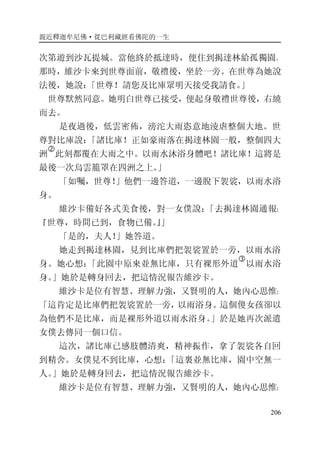 親近釋迦牟尼佛·從巴利藏經看佛陀的一生
206
次第遊到沙瓦提城。當他終於抵達時，便住到揭達林給孤獨園。
那時，維沙卡來到世尊面前，敬禮後，坐於一旁。在世尊為她說
法後，她說：「世尊！請您及比庫眾明天接受我請食。」
世尊默然同意。她明白世尊已接受，便起身敬禮世尊後，右繞
而去。
是夜過後，低雲密佈，滂沱大雨恣意地淩虐整個大地。世
尊對比庫說：「諸比庫！正如豪雨落在揭達林園一般，整個四大
洲
�
此刻都覆在大雨之中。以雨水沐浴身體吧！諸比庫！這將是
最後一次烏雲籠罩在四洲之上。」
「如囑，世尊！」他們一邊答道，一邊脫下袈裟，以雨水浴
身。
維沙卡備好各式美食後，對一女僕說：「去揭達林園通報：
『世尊，時間已到，食物已備。』」
「是的，夫人！」她答道。
她走到揭達林園，見到比庫們把袈裟置於一旁，以雨水浴
身。她心想：「此園中原來並無比庫，只有裸形外道
�
以雨水浴
身。」她於是轉身回去，把這情況報告維沙卡。
維沙卡是位有智慧、理解力強，又賢明的人，她內心思惟：
「這肯定是比庫們把袈裟置於一旁，以雨浴身。這個傻女孩卻以
為他們不是比庫，而是裸形外道以雨水浴身。」於是她再次派遣
女僕去傳同一個口信。
這次，諸比庫已感肢體清爽，精神振作，拿了袈裟各自回
到精舍。女僕見不到比庫，心想：「這裏並無比庫，園中空無一
人。」她於是轉身回去，把這情況報告維沙卡。
維沙卡是位有智慧、理解力強，又賢明的人，她內心思惟：
 