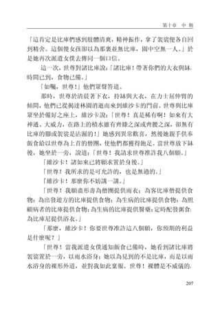 第十章 中 期
207
「這肯定是比庫們感到肢體清爽，精神振作，拿了袈裟便各自回
到精舍。這個傻女孩卻以為那裏並無比庫，園中空無一人。」於
是她再次派遣女僕去傳同一個口信。
這一次，世尊對諸比庫說：「諸比庫！帶著你們的大衣與缽，
時間已到，食物已備。」
「如囑，世尊！」他們眾聲答道。
那時，世尊於清晨著下衣，持缽與大衣，在力士屈伸臂的
傾間，他們已從揭達林園消逝而來到維沙卡的門前。世尊與比庫
眾坐於備好之座上，維沙卡說：「世尊！真是稀有啊！如來有大
神通、大威力，在路上的積水雖有齊膝之深或齊腰之深，卻無有
比庫的腳或袈裟是沾濕的！」她感到異常歡喜，然後她親手供奉
飯食給以世尊為上首的僧團，使他們都獲得飽足。當世尊放下缽
後，她坐於一旁，說道：「世尊！我請求世尊准許我八個願。」
「維沙卡！諸如來已將願求置於身後。」
「世尊！我所求的是可允許的，也是無過的。」
「維沙卡！那麼你不妨講一講。」
「世尊！我願盡形壽為僧團提供雨衣；為客比庫僧提供食
物；為出發遊方的比庫提供食物；為生病的比庫提供食物；為照
顧病者的比庫提供食物；為生病的比庫提供醫藥；定時配發粥食；
為比庫尼提供浴衣。」
「那麼，維沙卡！你要世尊准許這八個願，你預期的利益
是什麼呢？」
「世尊！當我派遣女僕通知飯食已備時，她看到諸比庫將
袈裟置於一旁，以雨水浴身；她以為見到的不是比庫，而是以雨
水浴身的裸形外道，並對我如此稟報。世尊！裸體是不威儀的，
 