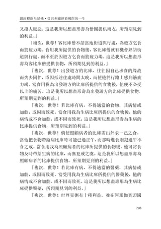 親近釋迦牟尼佛·從巴利藏經看佛陀的一生
208
又招人厭惡。這是我所以想盡形壽為僧團提供雨衣，所預期見到
的利益。」
「複次，世尊！客比庫僧不諳當地街道與行處，為遊方乞食
而筋疲力竭。食用我所提供的食物後，客比庫僧就有機會熟諳街
道與行處，而不至於因遊方乞食而筋疲力竭。這是我所以想盡形
壽為客比庫僧提供食物，所預期見到的利益。」
「複次，世尊！出發遊方的比庫，往往因自己求食的緣故
而失去同伴，或因抵達住處時間太晚，而使他於行路上感到筋疲
力竭。當食用我為出發遊方的比庫所提供的食物後，他便不必受
以上的痛苦。這是我所以想盡形壽為出發遊方的比庫提供食物，
所預期見到的利益。」
「複次，世尊！若比庫有病，不得適當的食物，其病情或
加劇，或因而致死。當食用我為生病比庫所提供的食物後，他的
病情或不會加劇，或不因而致死，這是我所以想盡形壽為生病的
比庫提供食物，所預期見到的利益。」
「複次，世尊！倘使照顧病者的比庫需出外求一己之食，
當他把食物帶給病比庫時可能已過正午，而那時進食則犯過午不
食之戒。當食用我為照顧病者的比庫所提供的食物後，他可將食
物及時帶給生病的比庫，而無犯戒之虞。這是我所以想盡形壽為
照顧病者的比庫提供食物，所預期見到的利益。」
「複次，世尊！若比庫有病，不得適當的醫藥，其病情或
加劇，或因而致死。當受用我為生病比庫所提供的醫藥後，他的
病情或不會加劇。或不因而致死。這是我所以想盡壽形為生病比
庫提供醫藥，所預期見到的利益。」
「複次，世尊！世尊見粥有十種利益，並在阿那伽賓頭國
 