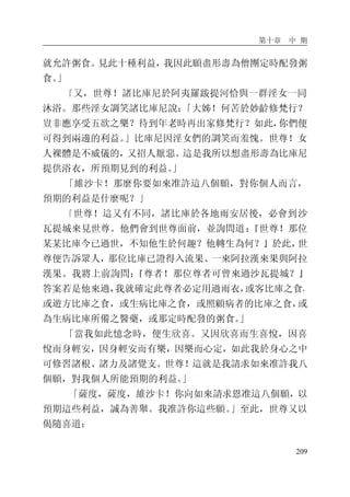 第十章 中 期
209
就允許粥食。見此十種利益，我因此願盡形壽為僧團定時配發粥
食。」
「又，世尊！諸比庫尼於阿夷羅跋提河恰與一群淫女一同
沐浴。那些淫女調笑諸比庫尼說：「大姊！何苦於妙齡修梵行？
豈非應享受五欲之樂？待到年老時再出家修梵行？如此，你們便
可得到兩邊的利益。」比庫尼因淫女們的調笑而羞愧。世尊！女
人裸體是不威儀的，又招人厭惡。這是我所以想盡形壽為比庫尼
提供浴衣，所預期見到的利益。」
「維沙卡！那麼你要如來准許這八個願，對你個人而言，
預期的利益是什麼呢？」
「世尊！這又有不同，諸比庫於各地雨安居後，必會到沙
瓦提城來見世尊。他們會到世尊面前，並詢問道：『世尊！那位
某某比庫今已過世，不知他生於何趣？他轉生為何？』於此，世
尊便告訴眾人，那位比庫已證得入流果、一來阿拉漢來果與阿拉
漢果。我將上前詢問：『尊者！那位尊者可曾來過沙瓦提城？』
答案若是他來過，我就確定此尊者必定用過雨衣，或客比庫之食，
或遊方比庫之食，或生病比庫之食，或照顧病者的比庫之食，或
為生病比庫所備之醫藥，或那定時配發的粥食。」
「當我如此憶念時，便生欣喜。又因欣喜而生喜悅，因喜
悅而身輕安，因身輕安而有樂，因樂而心定，如此我於身心之中
可修習諸根、諸力及諸覺支。世尊！這就是我請求如來准許我八
個願，對我個人所能預期的利益。」
「薩度，薩度，維沙卡！你向如來請求恩准這八個願，以
預期這些利益，誠為善舉。我准許你這些願。」至此，世尊又以
偈隨喜道：
 