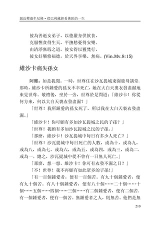 親近釋迦牟尼佛·從巴利藏經看佛陀的一生
210
彼為善逝女弟子，以德嚴身供飲食，
克服慳貪得生天，平撫愁憂得安樂。
由清淨無瑕之道，彼女得以獲梵行，
彼女好樂修福德，於天界享樂、無病。(Vin.Mv.8:15)
維沙卡痛失孫女
阿難：如是我聞。一時，世尊住在沙瓦提城東園鹿母講堂。
那時，維沙卡所鍾愛的孫女不幸死亡，她在大白天裏衣發盡濕地
來見世尊。敬禮後，坐於一旁，世尊於是問道：「維沙卡！你從
何方來，何以大白天裏衣發盡濕？」
「世尊！我所鍾愛的孫女死了，所以我在大白天裏衣發盡
濕。」
「維沙卡！你可願有多如沙瓦提城之民的子孫？」
「世尊！我願有多如沙瓦提城之民的子孫。」
「那麼，維沙卡！沙瓦提城中每日有多少人死亡？」
「世尊！沙瓦提城中每日死亡的人數，或為十，或為九，
或為八，或為七，或為六，或為五，或為四，或為三，或為二，
或為一。總之，沙瓦提城中從不曾有一日無人死亡。」
「那麼，想一想，維沙卡！你可有衣發不濕之日？」
「不！世尊！我不再願有如此眾多的子孫！」
「有一百個鍾愛者，便有一百個苦。有九十個鍾愛者，便
有九十個苦。有八十個鍾愛者，便有八十個……二十個……十
個……五個……四個……三個……有二個鍾愛者，便有二個苦。
有一個鍾愛者，便有一個苦。無鍾愛者之人，則無苦。他們是無
 