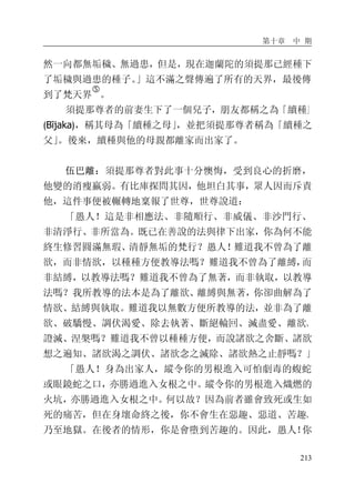 第十章 中 期
213
然一向都無垢穢、無過患，但是，現在迦蘭陀的須提那已經種下
了垢穢與過患的種子。」這不滿之聲傳遍了所有的天界，最後傳
到了梵天界
�
。
須提那尊者的前妻生下了一個兒子，朋友都稱之為「續種」
(Bījaka)，稱其母為「續種之母」，並把須提那尊者稱為「續種之
父」。後來，續種與他的母親都離家而出家了。
伍巴離：須提那尊者對此事十分懊悔，受到良心的折磨，
他變的消瘦羸弱。有比庫探問其因，他坦白其事，眾人因而斥責
他，這件事便被輾轉地稟報了世尊，世尊說道：
「愚人！這是非相應法、非隨順行、非威儀、非沙門行、
非清淨行、非所當為。既已在善說的法與律下出家，你為何不能
終生修習圓滿無瑕、清靜無垢的梵行？愚人！難道我不曾為了離
欲，而非情欲，以種種方便教導法嗎？難道我不曾為了離縛，而
非結縛，以教導法嗎？難道我不曾為了無著，而非執取，以教導
法嗎？我所教導的法本是為了離欲、離縛與無著，你卻曲解為了
情欲、結縛與執取。難道我以無數方便所教導的法，並非為了離
欲、破驕慢、調伏渴愛、除去執著、斷絕輪回、滅盡愛、離欲、
證滅、涅槃嗎？難道我不曾以種種方便，而說諸欲之舍斷、諸欲
想之遍知、諸欲渴之調伏、諸欲念之滅除、諸欲熱之止靜嗎？」
「愚人！身為出家人，縱令你的男根進入可怕劇毒的蝮蛇
或眼鏡蛇之口，亦勝過進入女根之中。縱令你的男根進入熾燃的
火坑，亦勝過進入女根之中。何以故？因為前者雖會致死或生如
死的痛苦，但在身壞命終之後，你不會生在惡趣、惡道、苦趣、
乃至地獄。在後者的情形，你是會墮到苦趣的。因此，愚人！你
 