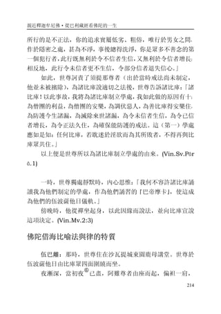親近釋迦牟尼佛·從巴利藏經看佛陀的一生
214
所行的是不正法，你的追求實屬低劣、粗俗，唯行於男女之間，
作於隱密之處，甚為不淨，事後總得洗淨，你是眾多不善念的第
一個犯行者，此行既無利於令不信者生信，又無利於令信者增長；
相反地，此行令未信者更不生信，令部分信者退失信心。」
如此，世尊訶責了須提那尊者（出於當時戒法尚未制定，
他並未被擯除），為諸比庫說適切之法後，世尊告訴諸比庫：「諸
比庫！以此事故，我將為諸比庫制立學處，我如此做的原因有十：
為僧團的利益，為僧團的安樂，為調伏惡人，為善比庫得安樂住，
為防護今生諸漏，為滅除來世諸漏，為令未信者生信，為令已信
者增長，為令正法久住，為確保能防護的戒法。這（第一）學處
應如是知：任何比庫，若耽迷於淫欲而為其所敗者，不得再與比
庫眾共住。」
以上便是世尊所以為諸比庫制立學處的由來。(Vin.Sv.Pār
ā.1)
一時，世尊獨處靜默時，內心思惟：「我何不容許諸比庫誦
讀我為他們制定的學處，作為他們誦習的『巴帝摩卡』，使這成
為他們的伍波薩他日儀軌。」
傍晚時，他從禪坐起身，以此因緣而說法，並向比庫宣說
這項決定。(Vin.Mv.2:3)
佛陀借海比喻法與律的特質
伍巴離：那時，世尊住在沙瓦提城東園鹿母講堂。世尊於
伍波薩他日由比庫眾四面圍繞而坐。
夜漸深，當初夜
�
已盡，阿難尊者由座而起，偏袒一肩，
 