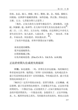 第十章 中 期
217
珍珠、水晶、綠玉、硨磲、寶石、珊瑚、銀、金、瑪瑙、貓眼石。
同樣地，法與律中蘊藏著諸寶，如四念處、四正勤、四如意足、
五根、五力、七菩提分與八正道等。」
「複次，正如大海有大身眾生棲息其中，諸如鯨魚、大海
蛇、阿蘇羅、龍、海神等。在大海中有眾生其身長達或百由旬
�
，
或二百、三百、四百、五百由旬。同樣地，在法與律之中亦有大
眾生居住其中，如入流者、入流向者、一來者、一來向者、不來
者、不來向者、阿拉漢者、阿拉漢向者。
�
」
了知其中的意義，世尊不禁發出如下感歎：
雨水浸透封藏物，
從不浸透敞開者；
打開那覆藏之物，
以免再被雨浸透。(Vin.Cv.9:1；Ud.5:5；A.8:20)
正法於世間久住或消失的原因
阿難：如是我聞。一時，世尊住在沙瓦提城，馬哈咖沙巴
尊者前來見世尊，他問道：「世尊！以何因緣故，先時戒法甚少，
建立究竟智的比庫甚多？以何因緣故，今時戒法甚多，建立究竟
智的比庫卻甚少？」
「咖沙巴！這其中的原由如是，當眾生墮落，正法漸滅，戒
法便增，建立究竟智的比庫便少。只要像法不生起，正法則不從
世間消失，一旦像法生起，正法便消失了。正如只要偽金不出現，
金則不從世間消失，一旦偽金出現，金便消失了。正法不因地、
水、火、風四界而使之消失，乃因愚者出世而消失。然而正法的
 
