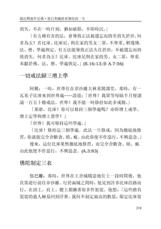 親近釋迦牟尼佛·從巴利藏經看佛陀的一生
218
消失，不在一時片刻，猶如破船，不即時沉。」
「有五種有害的法，會導致正法被遺忘而終至消失於世。何
者為五？若比庫、比庫尼、與在家的男女二眾，不尊重、輕蔑佛、
法、僧、學處與定。有五法能導致正法久住於世，不被遺忘而終
致消失。何者為五？比庫、比庫尼與在家的男、女二眾，尊重、
奉獻於佛、法、僧、學處與定。」(S.16:13;參 A.7:56)
一切戒法歸三增上學
阿難：一時，世尊住在韋沙離大林重閣講堂，那時，有一
瓦基子比庫來到世尊處……說道：「世尊！我眾等每隔半月便讀
誦一百五十條戒法。世尊！我不能一時修持如此多戒條。」
「那麼，比庫！你可以修持三個學處嗎？亦即增上戒學、
增上定學與增上慧學？」
「世尊！我可修持這些學處。」
「比庫！修持這三個學處。此法一旦修成，因為徹底地修
習，你就能完全舍斷貪、瞋、癡。由此你便不作惡行，不興惡念。」
後來，這位比庫果然徹底地修習，而完全舍斷貪、瞋、癡。
由此他便不作惡行，不興惡念。(A.3:83)
佛陀制定三衣
伍巴離：那時，世尊在王舍城隨意地住上一段時間後，他
次第遊行前往韋沙離。行於兩城之間時，他見到許多比庫沿路而
行，在頭上、肩上、腰上都纏著很多件袈裟。他想：「這些擔負
袈裟的愚人極易回到浮奢。我何不制定最高的數量，限定比庫袈
 