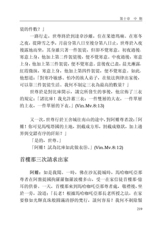 第十章 中 期
219
裟的件數？」
一路行走，世尊終於到達韋沙離，住在果德瑪廟。在寒冬
之夜，從降雪之季，月前分第八日至後分第八日止，世尊於入夜
後露地而坐，其身雖只著一件袈裟，但卻不覺寒意。初夜過後，
寒意上身，他加上第二件袈裟後，便不覺寒意。中夜過後，寒意
上身，他加上第三件袈裟，便不覺寒意。當後夜已盡，晨光漸露，
紅霞微抹，寒意上身，他加上第四件袈裟，便不覺寒意。如此，
他想道：「對寒冷敏感、怕冷的族人弟子，在依法與律出家後，
可以靠三件袈裟生活。我何不制定三衣為最高的數量？」
世尊於是對比庫開示，講完所發生的事後，他宣佈了三衣
的規定：「諸比庫！我允許蓄三衣：一件雙層的大衣，一件單層
的上衣，一件單層的下衣。」(Vin.Mv.8:13)
又一次，世尊行於王舍城往南山的途中，對阿難尊者說：「阿
難！你可見馬嘎塔國的土地，割截成方形，割截成條狀，加上邊
界與交錯有序的阡陌？」
「是的，世尊。」
「阿難！試為比庫如此做衣⑨。」(Vin.Mv.8:12)
首樓那三次請求出家
阿難：如是我聞。一時，佛在沙瓦提城時，馬哈咖吒亞那
尊者在阿盤提國拘羅羅伽羅波樓多山，受一在家信徒首樓那·億
耳的供養。一天，首樓那來到馬哈咖吒亞那尊者處，敬禮後，坐
於一旁，說道：「長老！根據馬哈咖吒亞那長老所授之法，在家
要修如光輝真珠般圓滿清靜的梵行，談何容易？我何不剃除鬚
 