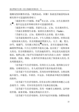 親近釋迦牟尼佛·從巴利藏經看佛陀的一生
22
後轉身對阿難尊者說：「既然如此，阿難！你就更詳細說明如來
稀有與不可思議的特質吧！」
「我從世尊口中親聞：菩薩
�
有正念、正知，出生在都西答
天
�
。我牢記這是世尊稀有與不可思議的特質。
「我從世尊口中親聞：菩薩有正念、正知，住在都西答天。
「菩薩在那整期生命裏，始終住在都西答天（Tusita）。
「菩薩有正念、正知，從都西答天去世後，投入母胎。
「當菩薩從都西答天去世，下生人間投入母胎時，世間出現
一道無量廣大的光，其光明勝過世間諸天人、天子、魔、梵天、
沙門、婆羅門，乃至國王與臣民
�
的身光。甚至在邊地的空曠、
幽隱與黑暗處，日月之光照所不能及之處，也出現了一道無量廣
大的光，其光明勝過諸天，生於該處的眾生，因這道光而能見到
彼此，他們心想：『似乎有其他的眾生來生於此！』此時一萬個世
界動搖、震動、顫動，在那些世界裏也出現了無量廣大的光，其
光明勝過諸天。
「當菩薩下生住於母胎時，有四位天人出現，從四個方向守
護他，以確保沒有人、非人或其他眾生傷害他或其母親。
「當菩薩下生住於母胎時，其母的本性變得純淨，自然而然
地不殺生、不偷盜、不邪淫、不妄語、不飲酒或不喝任何發酵過
的飲料。
「當菩薩下生住於母胎時，其母未以與五種妙欲相應之心思
念過男子，同時，任何有欲念的男子也無法接近她。
「當菩薩下生住於母胎時，其母一時擁有五種妙欲，這些妙
欲伴隨、滋養著她，使她安然地住在其中。
「當菩薩下生住於母胎時，其母不起任何煩惱：身體無疲倦
 