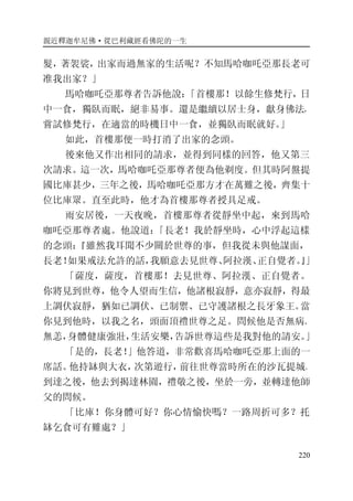 親近釋迦牟尼佛·從巴利藏經看佛陀的一生
220
髮，著袈裟，出家而過無家的生活呢？不知馬哈咖吒亞那長老可
准我出家？」
馬哈咖吒亞那尊者告訴他說：「首樓那！以餘生修梵行，日
中一食，獨臥而眠，絕非易事。還是繼續以居士身，獻身佛法，
嘗試修梵行，在適當的時機日中一食，並獨臥而眠就好。」
如此，首樓那便一時打消了出家的念頭。
後來他又作出相同的請求，並得到同樣的回答，他又第三
次請求。這一次，馬哈咖吒亞那尊者便為他剃度。但其時阿盤提
國比庫甚少，三年之後，馬哈咖吒亞那方才在萬難之後，齊集十
位比庫眾。直至此時，他才為首樓那尊者授具足戒。
雨安居後，一天夜晚，首樓那尊者從靜坐中起，來到馬哈
咖吒亞那尊者處。他說道：「長老！我於靜坐時，心中浮起這樣
的念頭：『雖然我耳聞不少關於世尊的事，但我從未與他謀面，
長老！如果戒法允許的話，我願意去見世尊、阿拉漢、正自覺者。』」
「薩度，薩度，首樓那！去見世尊、阿拉漢、正自覺者。
你將見到世尊，他令人望而生信，他諸根寂靜，意亦寂靜，得最
上調伏寂靜，猶如已調伏、已制禦、已守護諸根之長牙象王。當
你見到他時，以我之名，頭面頂禮世尊之足。問候他是否無病、
無恙，身體健康強壯，生活安樂，告訴世尊這些是我對他的請安。」
「是的，長老！」他答道，非常歡喜馬哈咖吒亞那上面的一
席話。他持缽與大衣，次第遊行，前往世尊當時所在的沙瓦提城。
到達之後，他去到揭達林園，禮敬之後，坐於一旁，並轉達他師
父的問候。
「比庫！你身體可好？你心情愉快嗎？一路周折可多？托
缽乞食可有難處？」
 