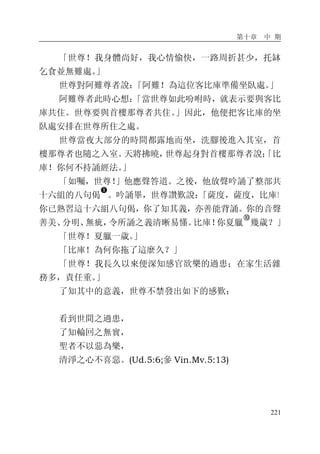 第十章 中 期
221
「世尊！我身體尚好，我心情愉快，一路周折甚少，托缽
乞食並無難處。」
世尊對阿難尊者說：「阿難！為這位客比庫準備坐臥處。」
阿難尊者此時心想：「當世尊如此吩咐時，就表示要與客比
庫共住。世尊要與首樓那尊者共住。」因此，他便把客比庫的坐
臥處安排在世尊所住之處。
世尊當夜大部分的時間都露地而坐，洗腳後進入其室，首
樓那尊者也隨之入室。天將拂曉，世尊起身對首樓那尊者說：「比
庫！你何不持誦經法。」
「如囑，世尊！」他應聲答道。之後，他放聲吟誦了整部共
十六組的八句偈
�
。吟誦畢，世尊讚歎說：「薩度，薩度，比庫！
你已熟習這十六組八句偈，你了知其義，亦善能背誦。你的音聲
善美、分明、無疵，令所誦之義清晰易懂。比庫！你夏臘
�
幾歲？」
「世尊！夏臘一歲。」
「比庫！為何你拖了這麼久？」
「世尊！我長久以來便深知感官欲樂的過患；在家生活雜
務多，責任重。」
了知其中的意義，世尊不禁發出如下的感歎：
看到世間之過患，
了知輪回之無實，
聖者不以惡為樂，
清淨之心不喜惡。(Ud.5:6;參 Vin.Mv.5:13)
 