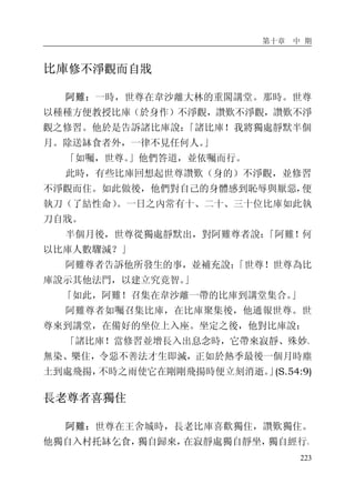 第十章 中 期
223
比庫修不淨觀而自戕
阿難：一時，世尊在韋沙離大林的重閣講堂。那時。世尊
以種種方便教授比庫（於身作）不淨觀，讚歎不淨觀，讚歎不淨
觀之修習。他於是告訴諸比庫說：「諸比庫！我將獨處靜默半個
月。除送缽食者外，一律不見任何人。」
「如囑，世尊。」他們答道，並依囑而行。
此時，有些比庫回想起世尊讚歎（身的）不淨觀，並修習
不淨觀而住。如此做後，他們對自己的身體感到恥辱與厭惡，便
執刀（了結性命）。一日之內常有十、二十、三十位比庫如此執
刀自戕。
半個月後，世尊從獨處靜默出，對阿難尊者說：「阿難！何
以比庫人數驟減？」
阿難尊者告訴他所發生的事，並補充說：「世尊！世尊為比
庫說示其他法門，以建立究竟智。」
「如此，阿難！召集在韋沙離一帶的比庫到講堂集合。」
阿難尊者如囑召集比庫，在比庫聚集後，他通報世尊。世
尊來到講堂，在備好的坐位上入座。坐定之後，他對比庫說：
「諸比庫！當修習並增長入出息念時，它帶來寂靜、殊妙、
無染、樂住，令惡不善法才生即滅，正如於熱季最後一個月時塵
土到處飛揚，不時之雨使它在剛剛飛揚時便立刻消逝。」(S.54:9)
長老尊者喜獨住
阿難：世尊在王舍城時，長老比庫喜歡獨住，讚歎獨住。
他獨自入村托缽乞食，獨自歸來，在寂靜處獨自靜坐，獨自經行。
 
