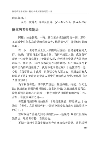 親近釋迦牟尼佛·從巴利藏經看佛陀的一生
226
此處取相。」
「是的，世尊！」他如是答道。(Vin.Mv.5:1；參 A.6:55)
麻瘋病者善覺聽法
阿難：如是我聞，一時，佛在王舍城迦蘭陀竹林園，那時，
王舍城中有個名為善覺的麻瘋病者，他是個乞丐，又是個可悲的
無賴。
有一次，世尊於座上受大眾圍繞而說法，善覺遠遠看到人
群，他想：「那裏肯定有發放食物。我何不湊近人群；或許我可
得到一些食物來充饑？」他湊近人群，看到世尊坐著受大眾圍繞
而說法。他心想：「這裏根本沒有在發放食物，只不過是沙門果
德瑪正為群眾說法罷了，我何不也來聽法呢？」他便坐在一旁，
心想：「我要聽法。」此時，世尊以心知大眾之心，辨識是否有人
能領納正法？他注意到坐在人群中的麻瘋病者善覺。他思惟：「此
人能辨知法」
為了利益善覺，世尊次第說法，解說佈施、持戒、生天之
法；解說感官欲樂的種種過患、虛妄與煩惱；又解說出離的利益。
當他看到善覺的心已純熟……他便傳授諸佛所特有的教導：苦、
苦集、苦滅與滅苦之道……
善覺獲得清靜無染的法眼：「凡是生法者，即是滅法。」他
說道：「世尊，真是殊勝啊！……請世尊接受我為盡形壽追隨世尊
的弟子。」
當麻瘋病者善覺受到這樣的教示……他滿足、歡喜於世尊所
說的法。敬禮世尊後，右繞而去。
不期一只母牛帶著牛犢突然奔向麻瘋病者善覺，將他踩死
 