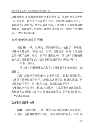 親近釋迦牟尼佛·從巴利藏經看佛陀的一生
228
語化為雅語』？此行既無利於令不信者生信，又無利於令信者增
長；相反地，此行令不信者更不生信，令部分信者退失信心。」
如此訶責、說法後，世尊告訴諸比庫：「諸比庫！不得將佛語轉
為雅語。如此做者，犯惡作。我允許以每個人自己的語言學習佛
語。」（Vin.Cv.5:33）
打噴嚏受祝福時的回應
伍巴離：一次，世尊受大眾圍繞而說法，他打了一個噴嚏。
諸比庫大聲地說：「祝您長壽，世尊！祝您長壽，世尊！」這紛雜
之聲中斷了說法。就此，世尊告訴諸比庫：「諸比庫！對打噴嚏
的人說『祝你長壽』此人是否會因此便活下去或死亡呢？」
「不會，世尊！」
「諸比庫！對打噴嚏的人勿言：『祝你長壽』如此做者，犯
惡作。」
此後，諸比庫若打噴嚏時，在家居士說：「長老！祝您長壽。」
比庫便自覺窘迫而不作答。人們對此甚感不快，低聲抗議道：「何
以這些沙門釋子，對『祝你長壽』的祝福默而不答？」
比庫將此事告知世尊，他說：「諸比庫！在家居士慣於此等迷信，
若他們再言『願你長壽』時，如來允許汝等以『願你長壽』作答。」
（Vin.Cv.5:33）
如何辨識阿拉漢
阿難：如是我聞。一時，佛在沙瓦提城東園之鹿母講堂。
一天傍晚，他從獨處靜默中起身，坐在房外的門廊上。此時，高
 