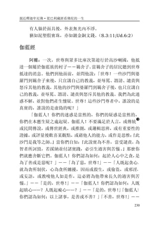 親近釋迦牟尼佛·從巴利藏經看佛陀的一生
230
有人躲於面具後，外表無光內不淨。
猶如泥塑假寶珠，亦如鍍金銅文錢。（S.3:11;Ud.6:2）
伽藍經
阿難：一次，世尊與眾多比庫次第遊行於高沙喇國，他抵
達一個屬於伽藍族的村子－－羈舍子。當羈舍子的居民聽到世尊
抵達的消息。他們到他面前，並問他說：「世尊！一些沙門與婆
羅門到羈舍子來後，只宣講自己的教義，並辱罵、譭謗、譴責與
怒斥其他的教義，其他的沙門與婆羅門到羈舍子後，也只宣講自
己的教義，並辱罵、譭謗、譴責與怒斥其他的教義。我們為此迷
惑不解，並對他們產生懷疑。世尊！這些沙門尊者中，誰說的是
真實的，誰說的是虛偽的呢？」
「伽藍人！你們的迷惑是當然的，你們的疑惑是當然的，
你們在本應生疑之處起疑。伽藍人！不要滿足於人言，或傳統
�
或民間傳說，或傳世經典，或推測，或邏輯思辨，或有重要性的
證據，或評量後歡喜某觀點，或藉他人的能力，或作是思惟：『此
沙門是我等之師。』當你們自知：『此說實為不善，當受譴責，為
智者所訶毀，若採納並付諸實踐，必引生過害與苦惱。』那麼你
們就應舍斷它們。伽藍人！你們認為如何：起於人心中之貪，是
為了善或是惡呢？」－－「為了惡，世尊！」－－「人既起貪心，
就為貪所制伏，心為貪所纏擾，因而或殺生，或偷盜，或邪淫，
或妄語，或教唆他人如是作，這必將為他帶來長久的過害與苦
惱。」－－「是的，世尊！」－－「伽藍人！你們認為如何：人既
起瞋心……？人既起癡心……？」－－「是的，世尊！」「伽藍人！
你們認為如何：以上諸事，是善或不善？」「不善，世尊！」－－
 