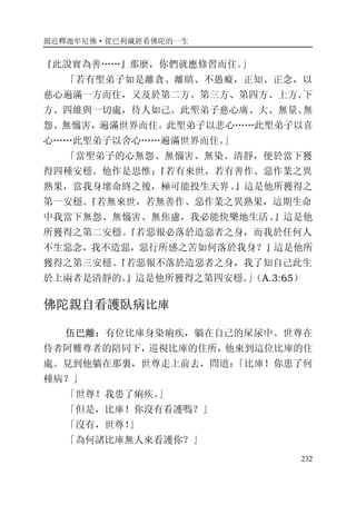 親近釋迦牟尼佛·從巴利藏經看佛陀的一生
232
『此說實為善……』那麼，你們就應修習而住。」
「若有聖弟子如是離貪、離瞋、不愚癡，正知、正念，以
慈心遍滿一方而住，又及於第二方、第三方、第四方、上方、下
方、四維與一切處，待人如己。此聖弟子慈心廣、大、無量、無
怨、無惱害，遍滿世界而住。此聖弟子以悲心……此聖弟子以喜
心……此聖弟子以舍心……遍滿世界而住。」
「當聖弟子的心無怨、無惱害、無染、清靜，便於當下獲
得四種安穩。他作是思惟：『若有來世，若有善作、惡作業之異
熟果，當我身壞命終之後，極可能投生天界。』這是他所獲得之
第一安穩。『若無來世，若無善作、惡作業之異熟果，這期生命
中我當下無怨、無惱害、無焦慮，我必能快樂地生活。』這是他
所獲得之第二安穩。『若惡報必落於造惡者之身，而我於任何人
不生惡念，我不造惡，惡行所感之苦如何落於我身？』這是他所
獲得之第三安穩。『若惡報不落於造惡者之身，我了知自己此生
於上兩者是清靜的。』這是他所獲得之第四安穩。」（A.3:65）
佛陀親自看護臥病比庫
伍巴離：有位比庫身染痢疾，躺在自己的屎尿中。世尊在
侍者阿難尊者的陪同下，巡視比庫的住所，他來到這位比庫的住
處。見到他躺在那裏，世尊走上前去，問道：「比庫！你患了何
種病？」
「世尊！我患了痢疾。」
「但是，比庫！你沒有看護嗎？」
「沒有，世尊！」
「為何諸比庫無人來看護你？」
 