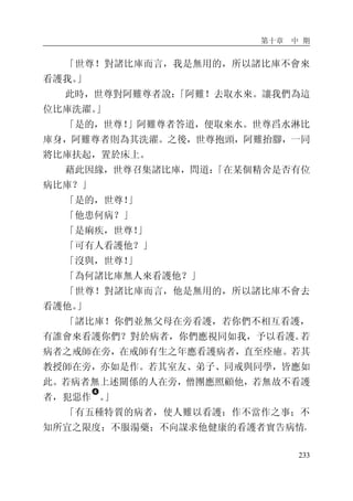 第十章 中 期
233
「世尊！對諸比庫而言，我是無用的，所以諸比庫不會來
看護我。」
此時，世尊對阿難尊者說：「阿難！去取水來。讓我們為這
位比庫洗濯。」
「是的，世尊！」阿難尊者答道，便取來水。世尊舀水淋比
庫身，阿難尊者則為其洗濯。之後，世尊抱頭，阿難抬腳，一同
將比庫扶起，置於床上。
藉此因緣，世尊召集諸比庫，問道：「在某個精舍是否有位
病比庫？」
「是的，世尊！」
「他患何病？」
「是痢疾，世尊！」
「可有人看護他？」
「沒與，世尊！」
「為何諸比庫無人來看護他？」
「世尊！對諸比庫而言，他是無用的，所以諸比庫不會去
看護他。」
「諸比庫！你們並無父母在旁看護，若你們不相互看護，
有誰會來看護你們？對於病者，你們應視同如我，予以看護。若
病者之戒師在旁，在戒師有生之年應看護病者，直至痊癒。若其
教授師在旁，亦如是作。若其室友、弟子、同戒與同學，皆應如
此。若病者無上述關係的人在旁，僧團應照顧他，若無故不看護
者，犯惡作
�
。」
「有五種特質的病者，使人難以看護：作不當作之事；不
知所宜之限度；不服湯藥；不向謀求他健康的看護者實告病情，
 