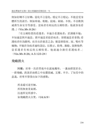 親近釋迦牟尼佛·從巴利藏經看佛陀的一生
234
例如好轉不言好轉，惡化不言惡化，穩定不言穩定；不能忍受身
體所生的諸苦，例如疼痛、粗糙、絞痛、刺痛、不快、不喜歡與
威脅生命安全等感受。當病者有相反的五種特質，他就容易看
護。」（Vin.Mv.8:26）
「有五種特質的看護者，不適合看護病者：於調藥不敏；
不知適當與不適當，將不適當者給於病者，卻將適當者拿開；看
護病者但為圖利，而非出於慈悲之念；厭惡移除屎、尿、嘔吐等
穢物；不敏於為病者適時說法，以教示、勸導、激勵、鼓舞他們。
當看護者有相反的五種特質，他就適合擔任看護病者 。」
（Vin.Mv.8:26; A.5:123-24）
飛蛾撲火
阿難：世尊一次於黑夜中在露地獨坐，一盞油燈置於旁。
一群飛蛾，跌落於油燈之中而遭毀滅、災難、不幸。了知其中的
意義，世尊不禁發出如下的感歎：
所求縱可達至極，
所得無實重束縛，
沉迷所見所感中，
如飛蛾撲火自焚。（Ud.6:9）
 