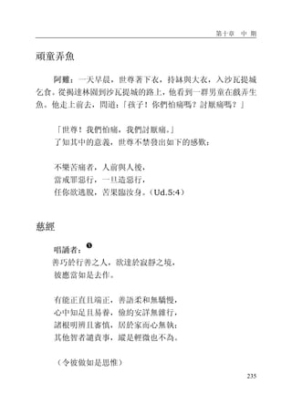 第十章 中 期
235
頑童弄魚
阿難：一天早晨，世尊著下衣，持缽與大衣，入沙瓦提城
乞食。從揭達林園到沙瓦提城的路上，他看到一群男童在戲弄生
魚。他走上前去，問道：「孩子！你們怕痛嗎？討厭痛嗎？」
「世尊！我們怕痛，我們討厭痛。」
了知其中的意義，世尊不禁發出如下的感歎：
不樂苦痛者，人前與人後，
當戒罪惡行，一旦造惡行，
任你欲逃脫，苦果臨汝身。（Ud.5:4）
慈經
唱誦者：
�
善巧於行善之人，欲達於寂靜之境，
彼應當如是去作。
有能正直且端正，善語柔和無驕慢，
心中知足且易養，儉約安詳無雜行，
諸根明辨且審慎，居於家而心無執；
其他智者譴責事，縱是輕微也不為。
（令彼做如是思惟）
 